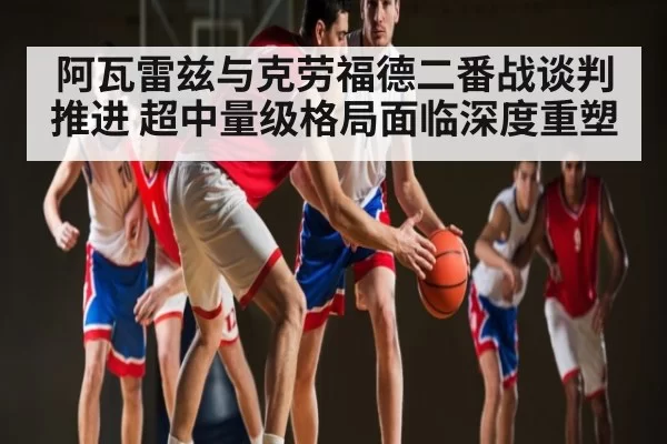 阿瓦雷兹与克劳福德二番战谈判推进 超中量级格局面临深度重塑