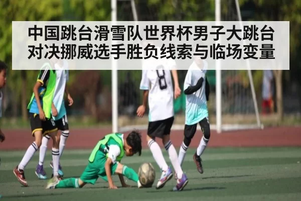 中国跳台滑雪队世界杯男子大跳台对决挪威选手胜负线索与临场变量