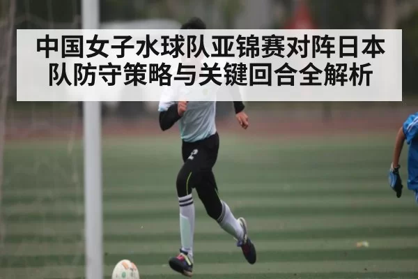 中国女子水球队亚锦赛对阵日本队防守策略与关键回合全解析